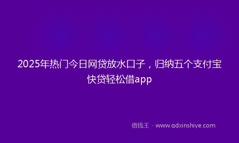 2025年热门今日网贷放水口子，归纳五个支付宝快贷轻松借app