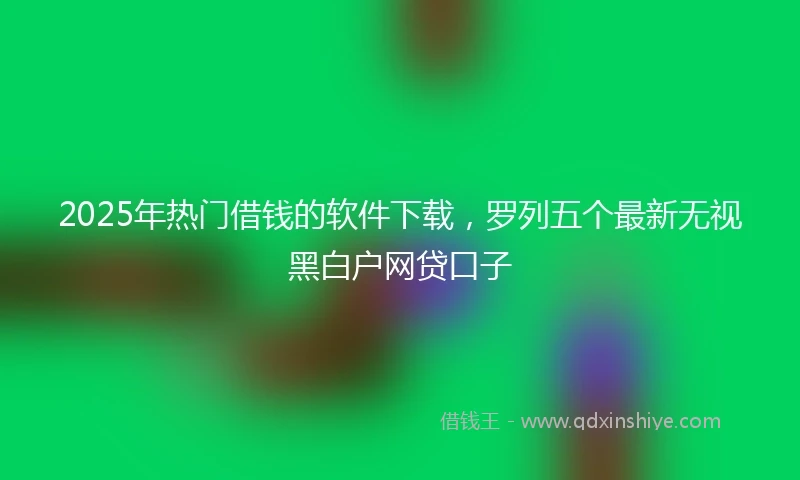 2025年热门借钱的软件下载，罗列五个最新无视黑白户网贷口子