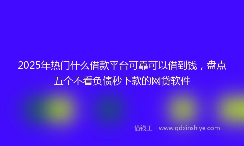 2025年热门什么借款平台可靠可以借到钱,盘点五个不看负债秒下款的网贷软件