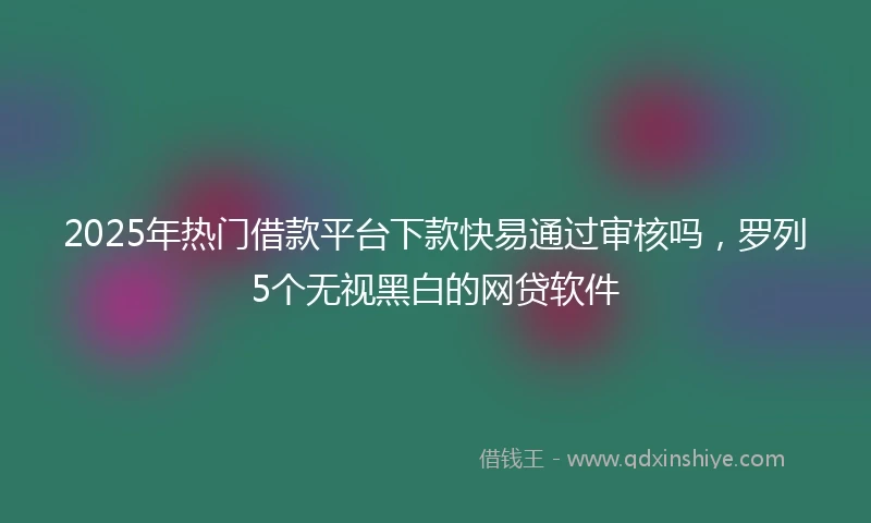 2025年热门借款平台下款快易通过审核吗，罗列5个无视黑白的网贷软件