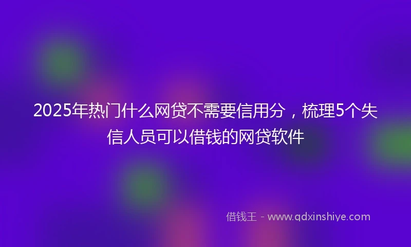 2025年热门什么网贷不需要信用分，梳理5个失信人员可以借钱的网贷软件