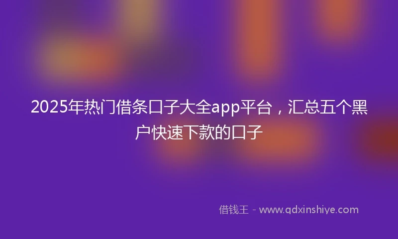 2025年热门借条口子大全app平台，汇总五个黑户快速下款的口子