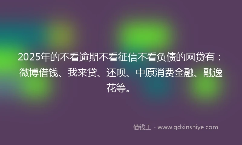 2025年的不看逾期不看征信不看负债的网贷有：微博借钱、我来贷、还呗、中原消费金融、融逸花等。