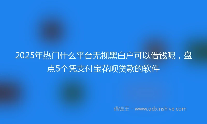 2025年热门什么平台无视黑白户可以借钱呢,盘点5个凭支付宝花呗贷款的软件