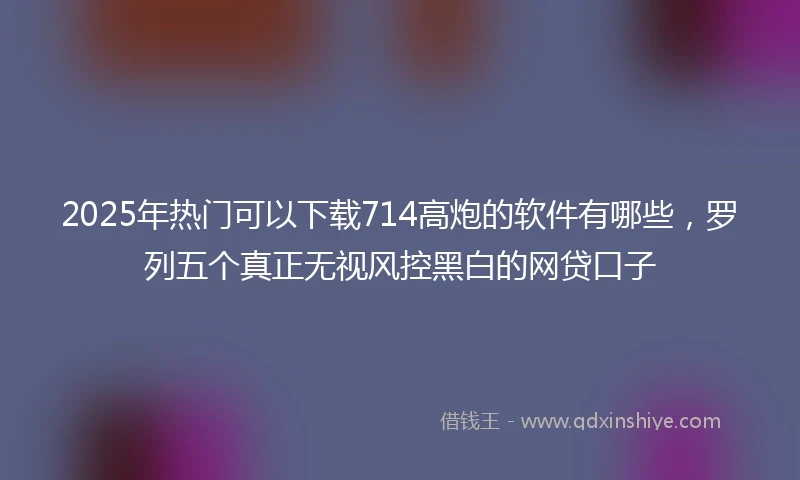 2025年热门可以下载714高炮的软件有哪些，罗列五个真正无视风控黑白的网贷口子