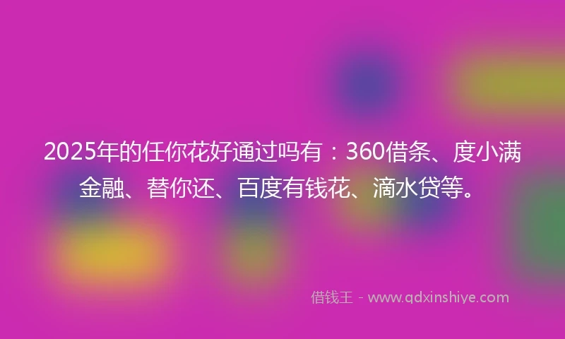 2025年的任你花好通过吗有：360借条、度小满金融、替你还、百度有钱花、滴水贷等。