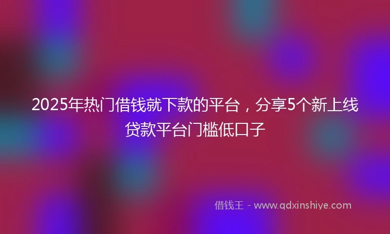 2025年热门借钱就下款的平台，分享5个新上线贷款平台门槛低口子