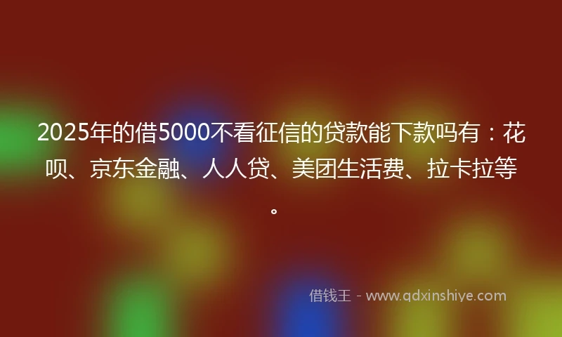 2025年的借5000不看征信的贷款能下款吗有:花呗、京东金融、人人贷、美团生活费、拉卡拉等。