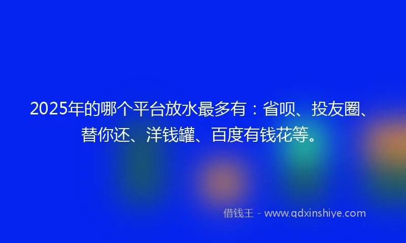 2025年的哪个平台放水最多有：省呗、投友圈、替你还、洋钱罐、百度有钱花等。