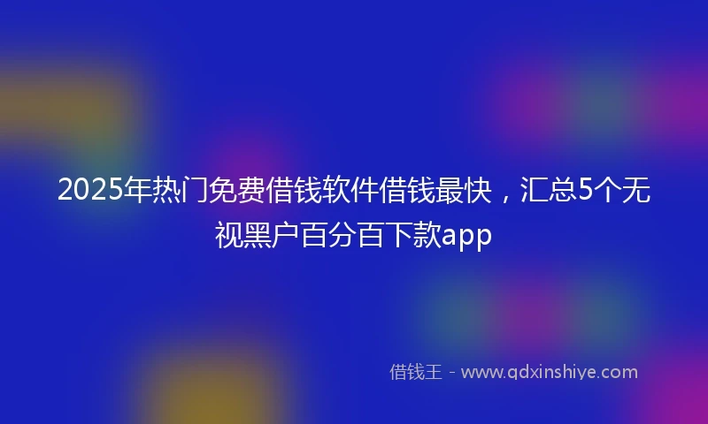 2025年热门免费借钱软件借钱最快，汇总5个无视黑户百分百下款app