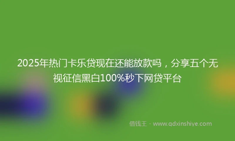 2025年热门卡乐贷现在还能放款吗，分享五个无视征信黑白100%秒下网贷平台