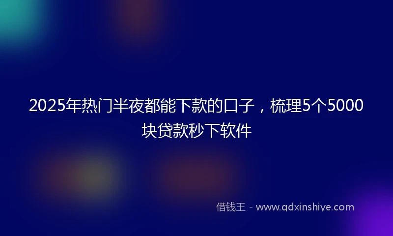 2025年热门半夜都能下款的口子，梳理5个5000块贷款秒下软件