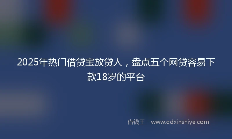 2025年热门借贷宝放贷人，盘点五个网贷容易下款18岁的平台