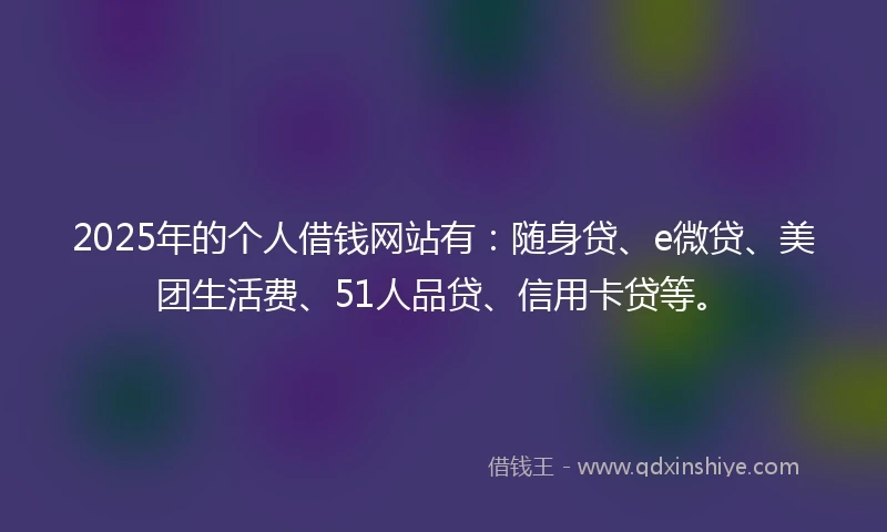 2025年的个人借钱网站有:随身贷、e微贷、美团生活费、51人品贷、信用卡贷等。
