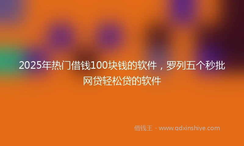 2025年热门借钱100块钱的软件，罗列五个秒批网贷轻松贷的软件