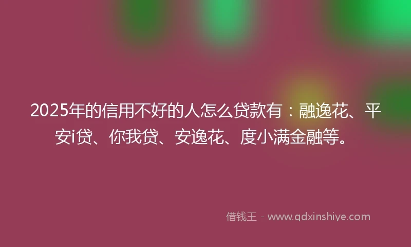 2025年的信用不好的人怎么贷款有：融逸花、平安i贷、你我贷、安逸花、度小满金融等。