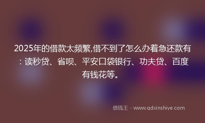 2025年的借款太频繁,借不到了怎么办着急还款有：读秒贷、省呗、平安口袋银行、功夫贷、百度有钱花等。