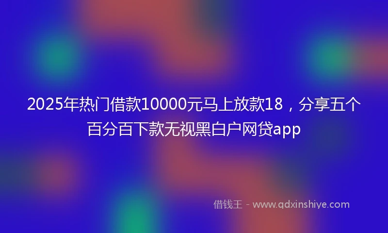 2025年热门借款10000元马上放款18，分享五个百分百下款无视黑白户网贷app