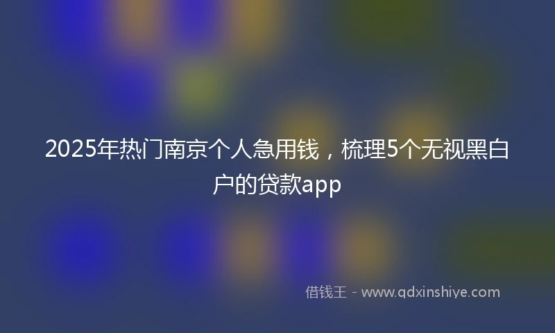2025年热门南京个人急用钱，梳理5个无视黑白户的贷款app