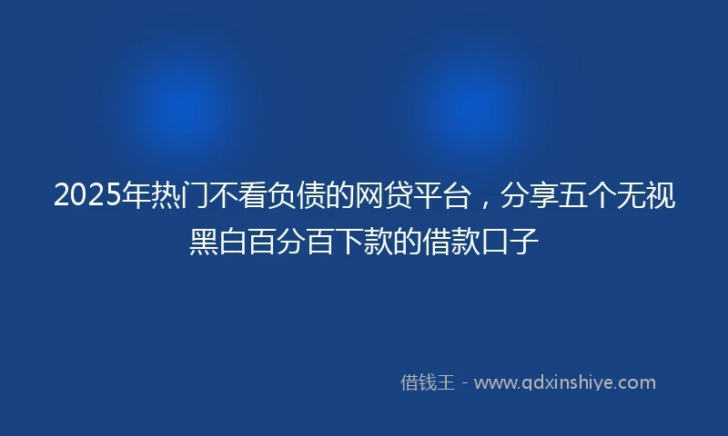 2025年热门不看负债的网贷平台,分享五个无视黑白百分百下款的借款口子