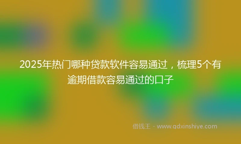 2025年热门哪种贷款软件容易通过，梳理5个有逾期借款容易通过的口子