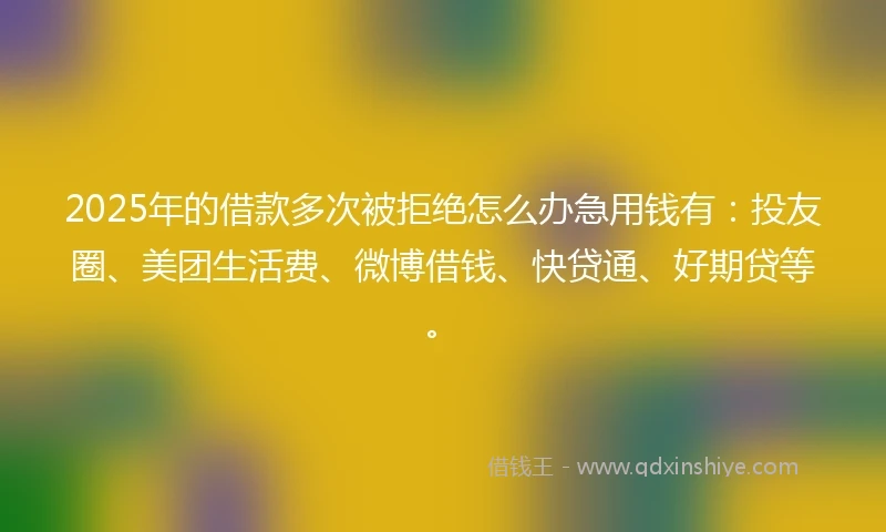 2025年的借款多次被拒绝怎么办急用钱有：投友圈、美团生活费、微博借钱、快贷通、好期贷等。