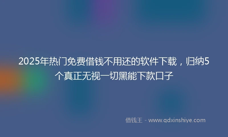 2025年热门免费借钱不用还的软件下载，归纳5个真正无视一切黑能下款口子