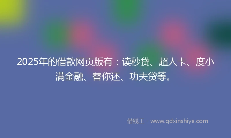 2025年的借款网页版有：读秒贷、超人卡、度小满金融、替你还、功夫贷等。