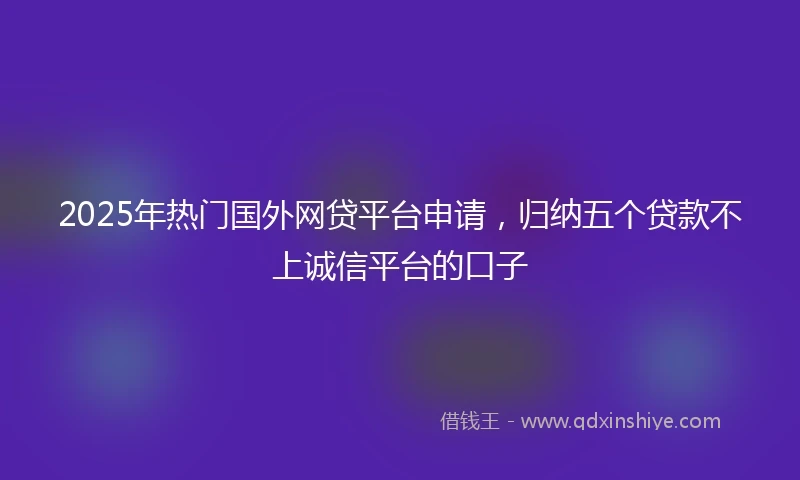 2025年热门国外网贷平台申请，归纳五个贷款不上诚信平台的口子