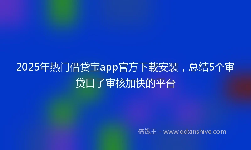 2025年热门借贷宝app官方下载安装，总结5个审贷口子审核加快的平台