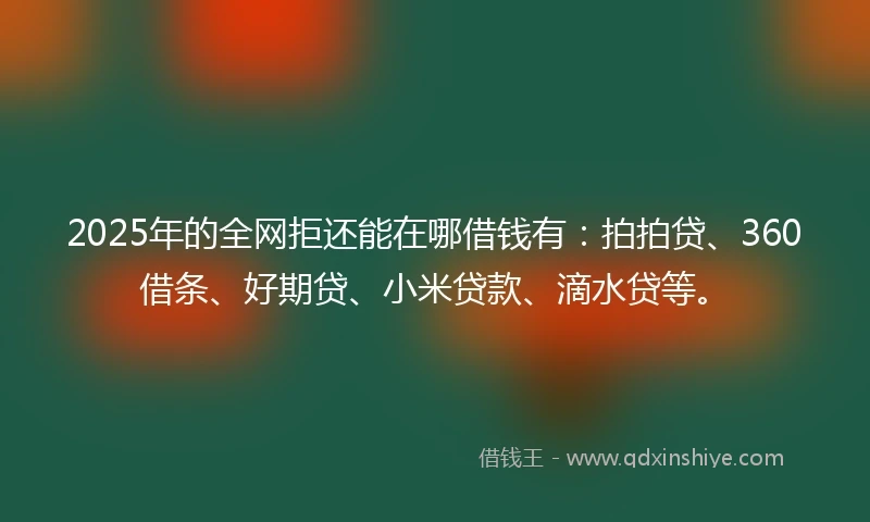2025年的全网拒还能在哪借钱有：拍拍贷、360借条、好期贷、小米贷款、滴水贷等。