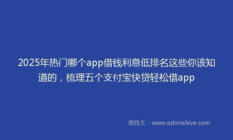 2025年热门哪个app借钱利息低排名这些你该知道的，梳理五个支付宝快贷轻松借app