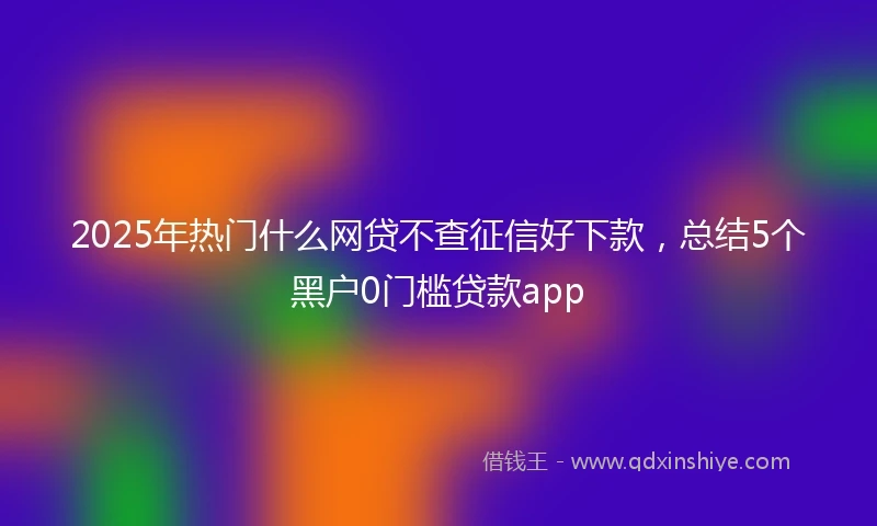 2025年热门什么网贷不查征信好下款，总结5个黑户0门槛贷款app