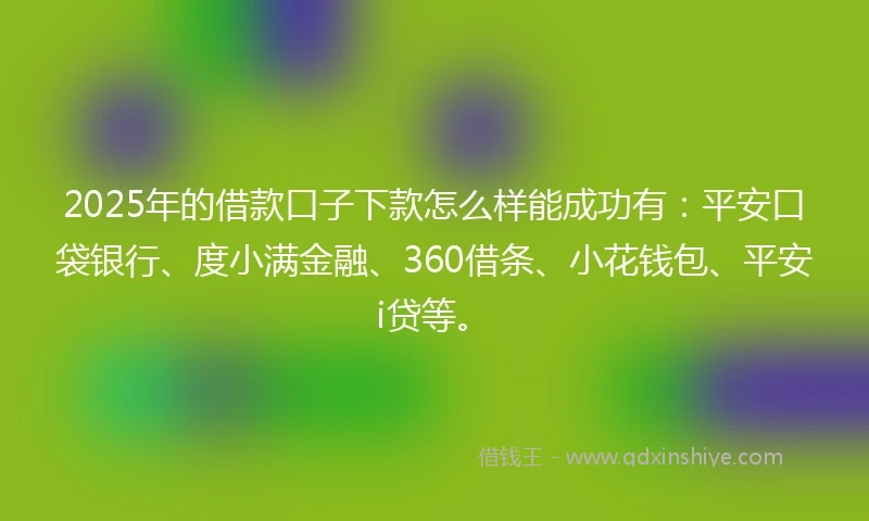 2025年的借款口子下款怎么样能成功有：平安口袋银行、度小满金融、360借条、小花钱包、平安i贷等。