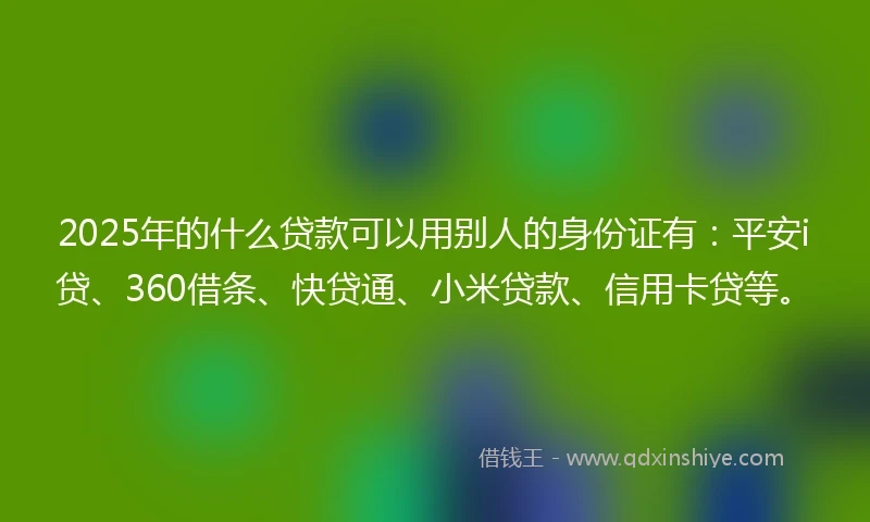 2025年的什么贷款可以用别人的身份证有：平安i贷、360借条、快贷通、小米贷款、信用卡贷等。