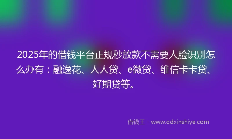 2025年的借钱平台正规秒放款不需要人脸识别怎么办有:融逸花、人人贷、e微贷、维信卡卡贷、好期贷等。