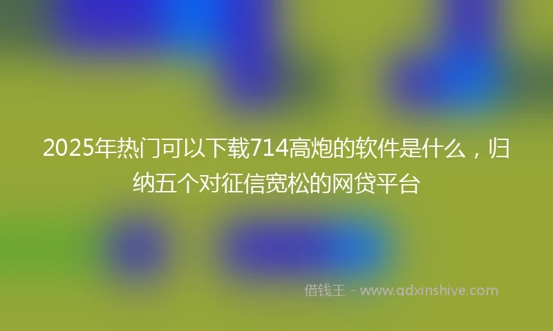 2025年热门可以下载714高炮的软件是什么，归纳五个对征信宽松的网贷平台