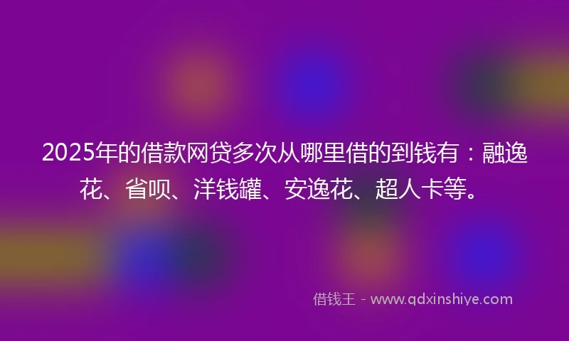 2025年的借款网贷多次从哪里借的到钱有：融逸花、省呗、洋钱罐、安逸花、超人卡等。