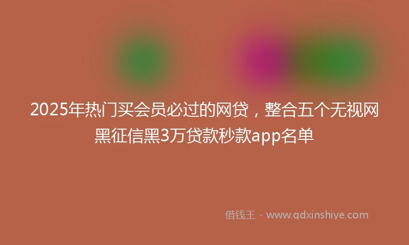 2025年热门买会员必过的网贷，整合五个无视网黑征信黑3万贷款秒款app名单