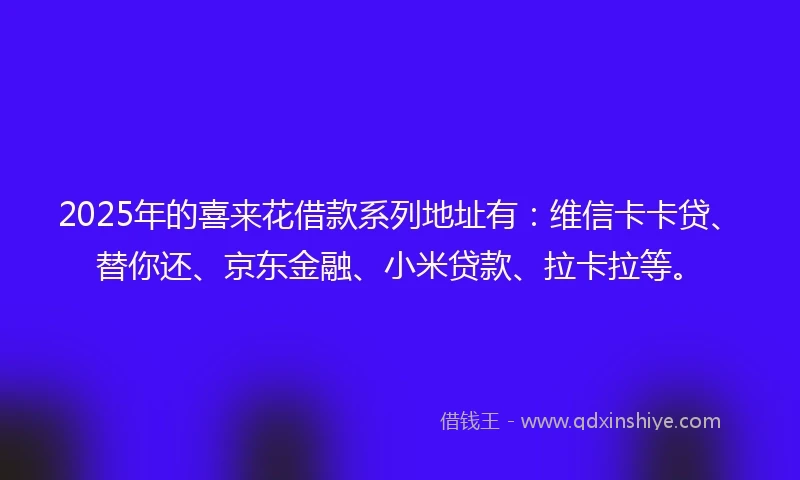 2025年的喜来花借款系列地址有：维信卡卡贷、替你还、京东金融、小米贷款、拉卡拉等。