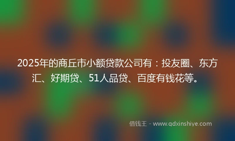 2025年的商丘市小额贷款公司有：投友圈、东方汇、好期贷、51人品贷、百度有钱花等。