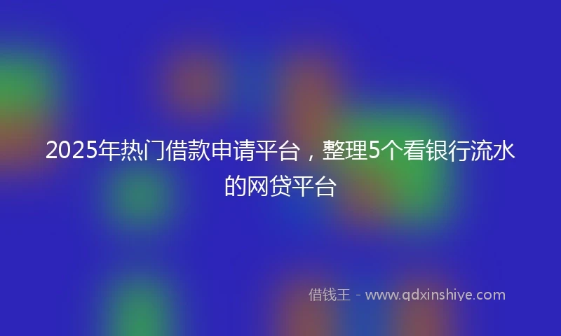 2025年热门借款申请平台，整理5个看银行流水的网贷平台