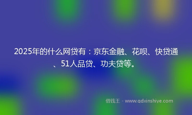 2025年的什么网贷有：京东金融、花呗、快贷通、51人品贷、功夫贷等。