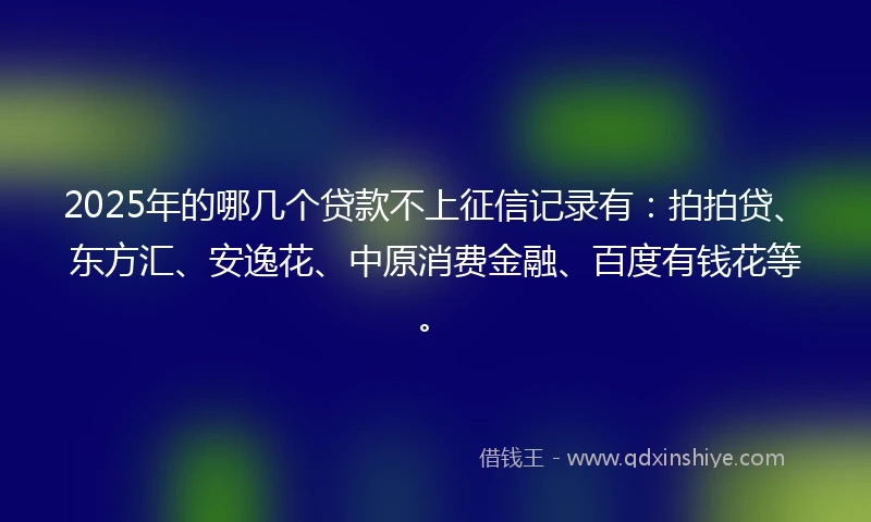 2025年的哪几个贷款不上征信记录有：拍拍贷、东方汇、安逸花、中原消费金融、百度有钱花等。