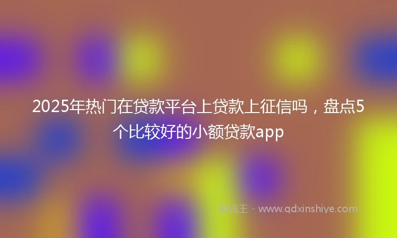 2025年热门在贷款平台上贷款上征信吗，盘点5个比较好的小额贷款app