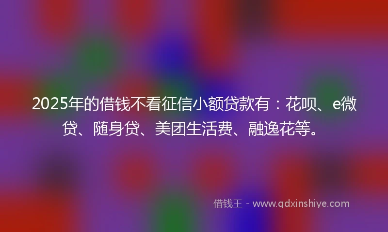 2025年的借钱不看征信小额贷款有：花呗、e微贷、随身贷、美团生活费、融逸花等。