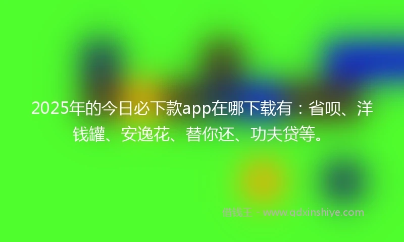 2025年的今日必下款app在哪下载有：省呗、洋钱罐、安逸花、替你还、功夫贷等。