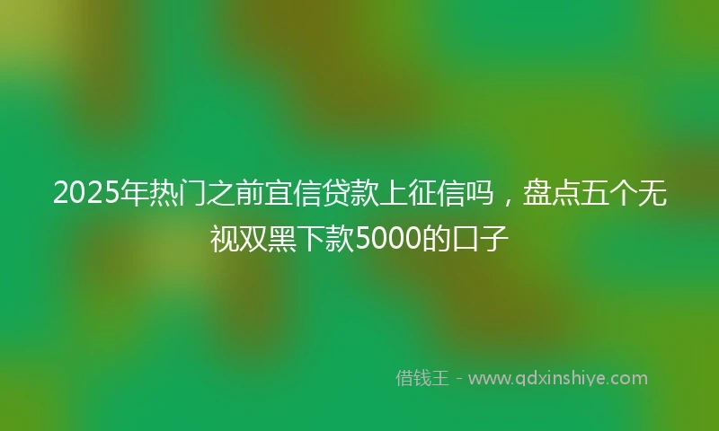 2025年热门之前宜信贷款上征信吗，盘点五个无视双黑下款5000的口子