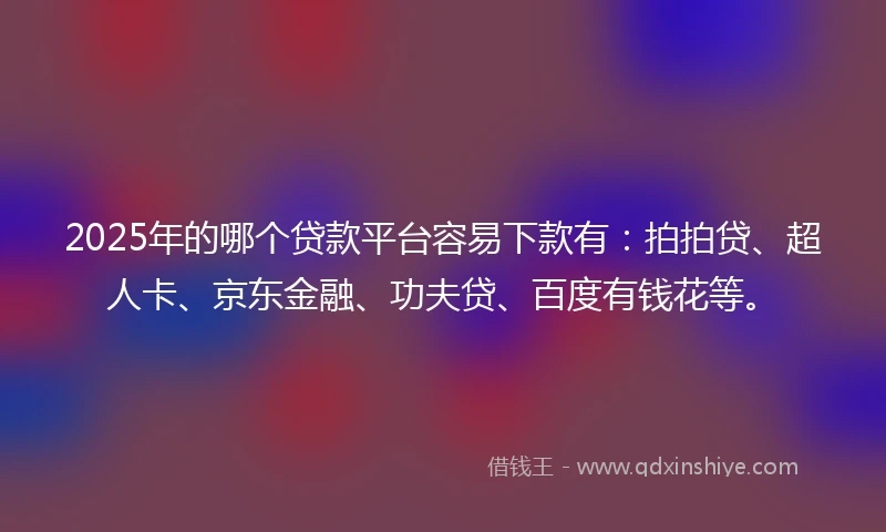 2025年的哪个贷款平台容易下款有：拍拍贷、超人卡、京东金融、功夫贷、百度有钱花等。