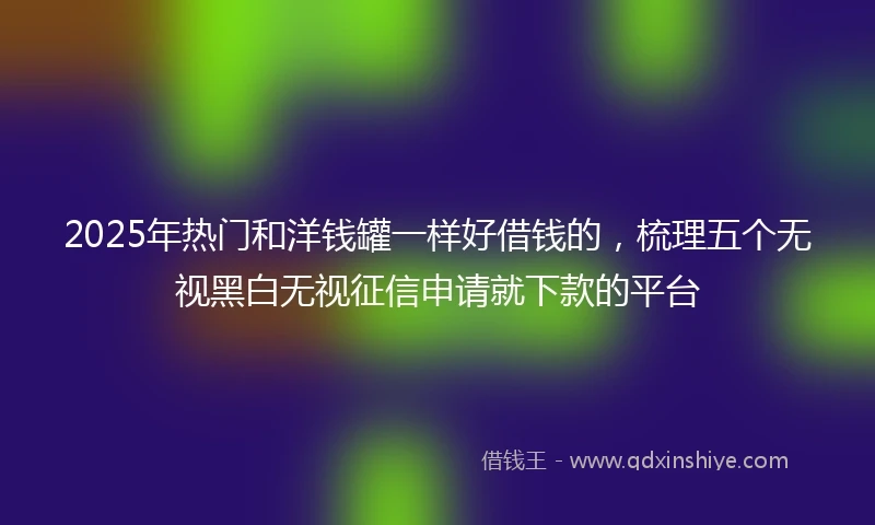 2025年热门和洋钱罐一样好借钱的，梳理五个无视黑白无视征信申请就下款的平台